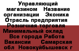 Управляющий магазином › Название организации ­ Эконика › Отрасль предприятия ­ Розничная торговля › Минимальный оклад ­ 1 - Все города Работа » Вакансии   . Самарская обл.,Новокуйбышевск г.